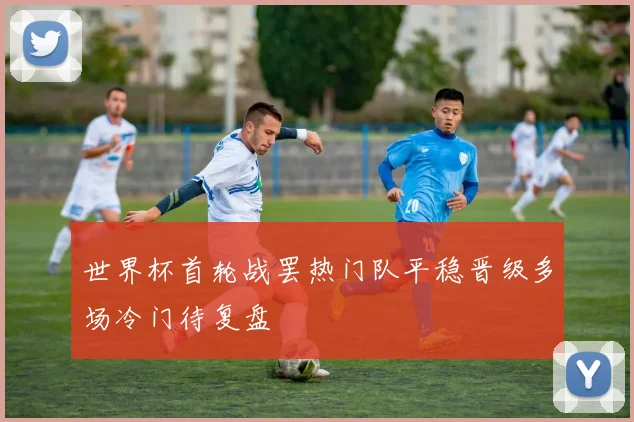 世界杯首轮战罢热门队平稳晋级多场冷门待复盘