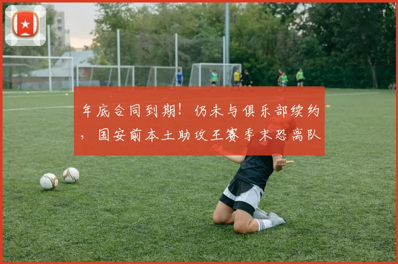 年底合同到期！仍未与俱乐部续约，国安前本土助攻王赛季末恐离队