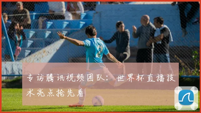 专访腾讯视频团队：世界杯直播技术亮点抢先看
