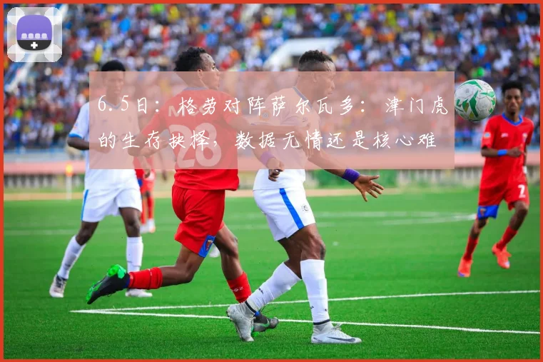 6.5日：格劳对阵萨尔瓦多：津门虎的生存抉择，数据无情还是核心难替？_赛季_比赛_中场