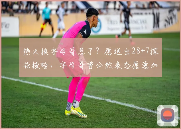 热火换字母哥悬了？愿送出28+7探花梭哈，字母哥曾公然表态愿意加盟