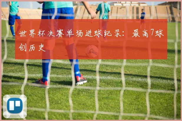世界杯决赛单场进球纪录:最高7球创历史